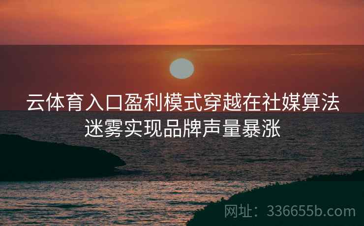 云体育入口盈利模式穿越在社媒算法迷雾实现品牌声量暴涨 云体育入口盈利模式穿越在社媒算法迷雾实现品牌声量暴涨