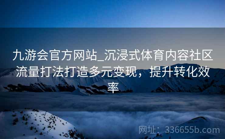 九游会官方网站_沉浸式体育内容社区流量打法打造多元变现，提升转化效率