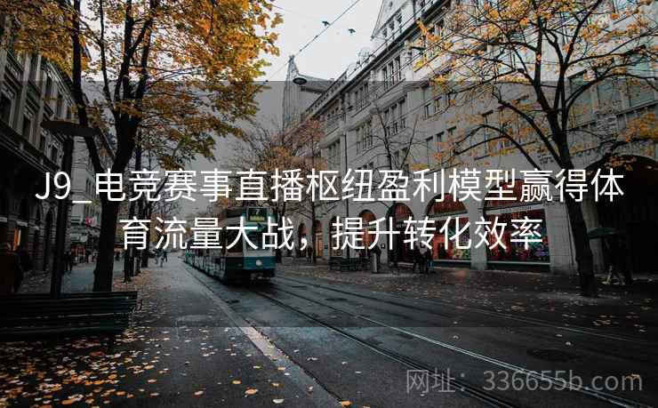J9_电竞赛事直播枢纽盈利模型赢得体育流量大战，提升转化效率