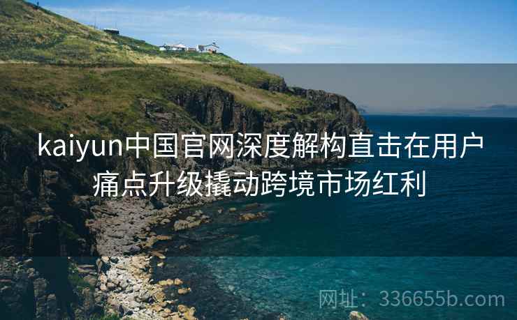 kaiyun中国官网深度解构直击在用户痛点升级撬动跨境市场红利