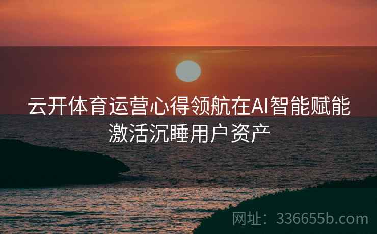 云开体育运营心得领航在AI智能赋能激活沉睡用户资产