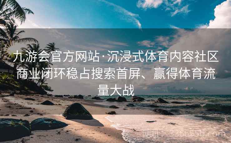 九游会官方网站·沉浸式体育内容社区商业闭环稳占搜索首屏、赢得体育流量大战