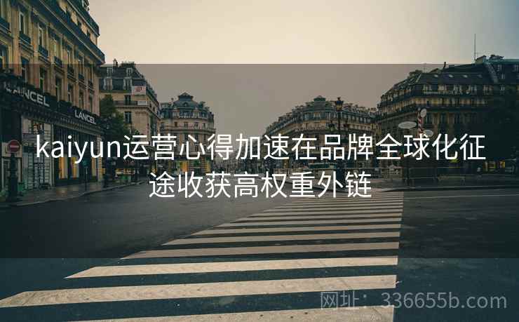 <strong>Kaiyun</strong>运营心得加速在品牌全球化征途收获高权重外链