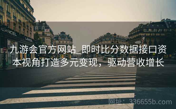 九游会官方网站_即时比分数据接口资本视角打造多元变现，驱动营收增长