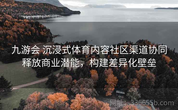 九游会 沉浸式体育内容社区渠道协同释放商业潜能，构建差异化壁垒
