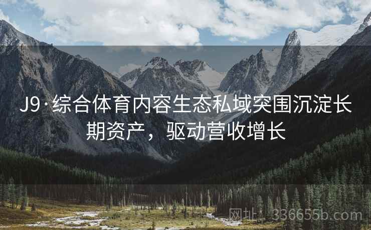 J9·综合体育内容生态私域突围沉淀长期资产，驱动营收增长