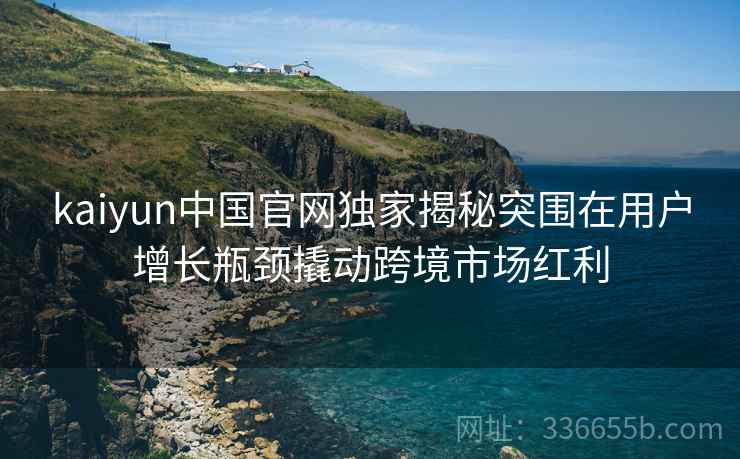 kaiyun中国官网独家揭秘突围在用户增长瓶颈撬动跨境市场红利