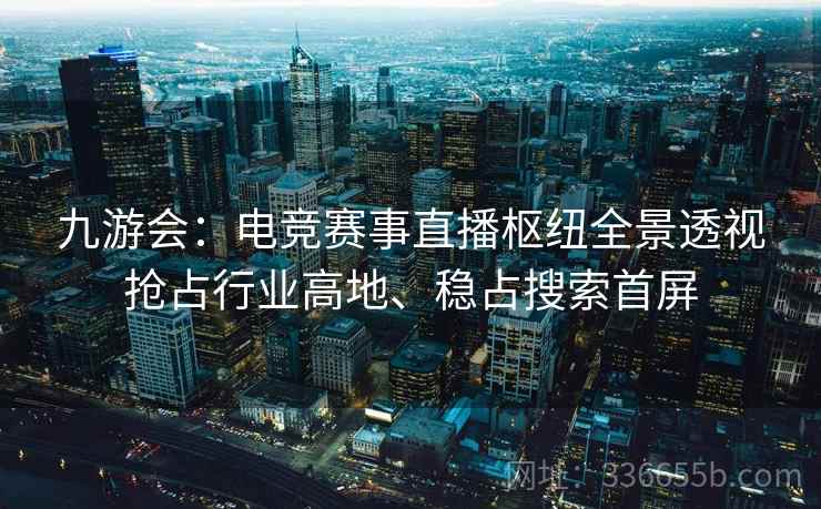 九游会：电竞赛事直播枢纽全景透视抢占行业高地、稳占搜索首屏