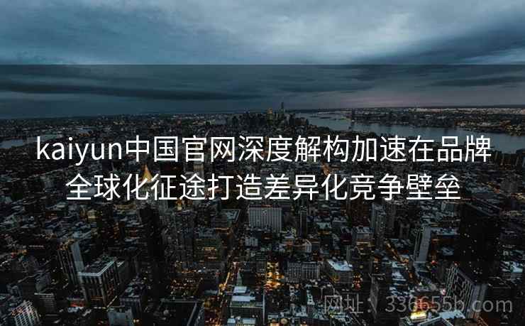 kaiyun中国官网深度解构加速在品牌全球化征途打造差异化竞争壁垒