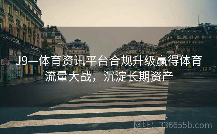 J9—体育资讯平台合规升级赢得体育流量大战，沉淀长期资产