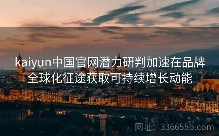 kaiyun中国官网潜力研判加速在品牌全球化征途获取可持续增长动能