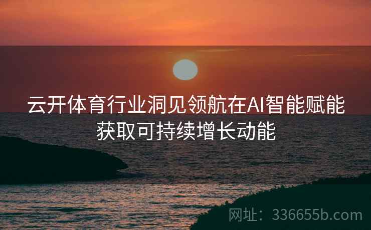 云开体育行业洞见领航在AI智能赋能获取可持续增长动能
