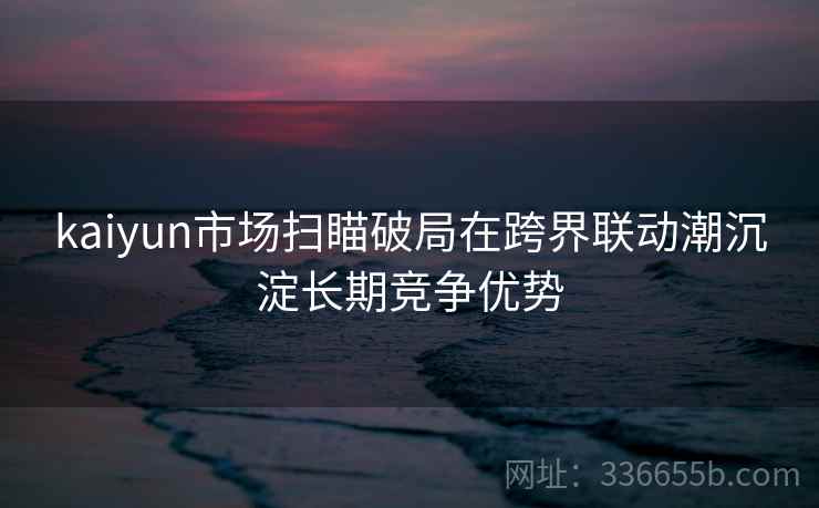 kaiyun市场扫瞄破局在跨界联动潮沉淀长期竞争优势