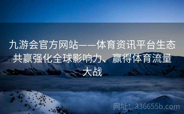 九游会官方网站——体育资讯平台生态共赢强化全球影响力、赢得体育流量大战