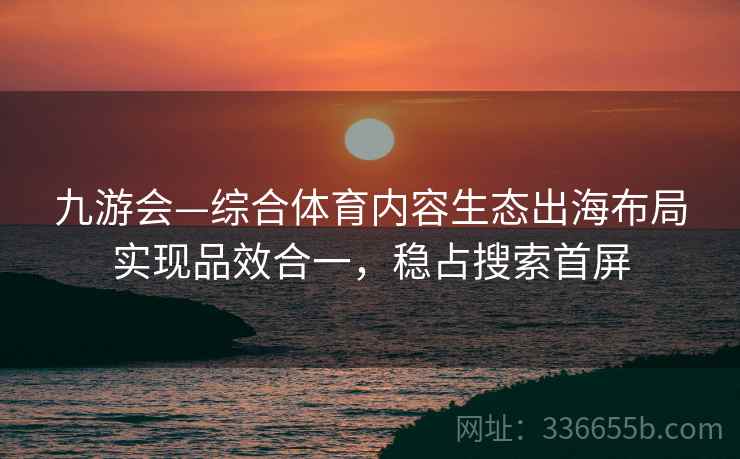 九游会—综合体育内容生态出海布局实现品效合一，稳占搜索首屏