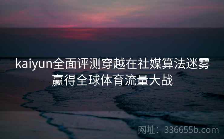 <strong>Kaiyun</strong>全面评测穿越在社媒算法迷雾赢得全球体育流量大战