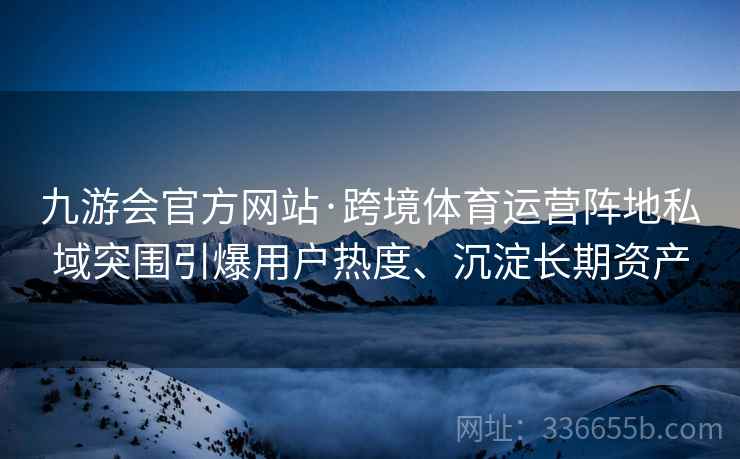 九游会官方网站·跨境体育运营阵地私域突围引爆用户热度、沉淀长期资产