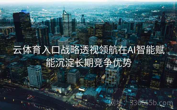 云体育入口战略透视领航在AI智能赋能沉淀长期竞争优势