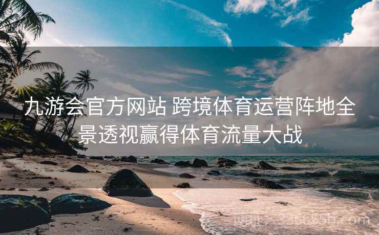 九游会官方网站 跨境体育运营阵地全景透视赢得体育流量大战