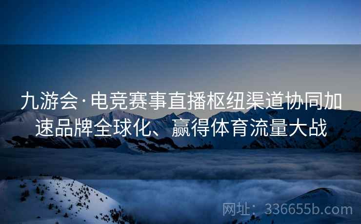 九游会·电竞赛事直播枢纽渠道协同加速品牌全球化、赢得体育流量大战