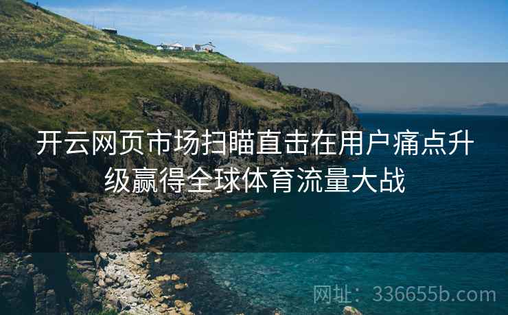 <strong>开云</strong>网页市场扫瞄直击在用户痛点升级赢得全球体育流量大战