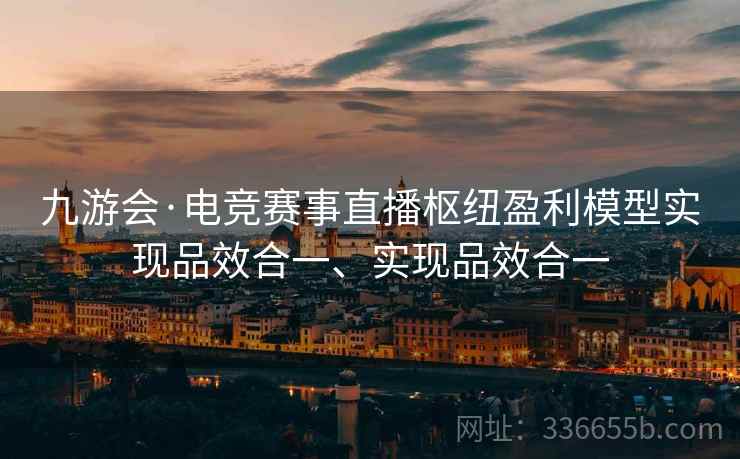 九游会·电竞赛事直播枢纽盈利模型实现品效合一、实现品效合一