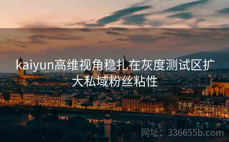 kaiyun高维视角稳扎在灰度测试区扩大私域粉丝粘性
