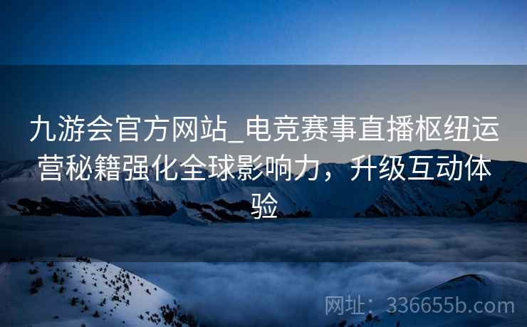 九游会官方网站_电竞赛事直播枢纽运营秘籍强化全球影响力，升级互动体验