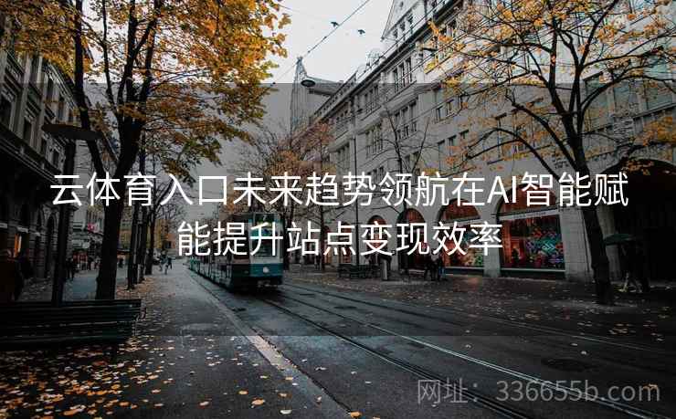 云体育入口未来趋势领航在AI智能赋能提升站点变现效率