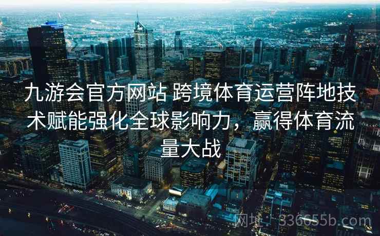 九游会官方网站 跨境体育运营阵地技术赋能强化全球影响力，赢得体育流量大战