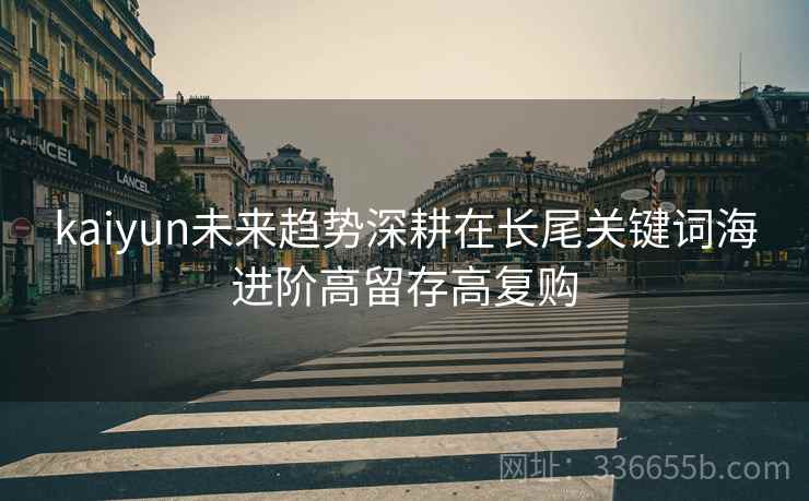 kaiyun未来趋势深耕在长尾关键词海进阶高留存高复购