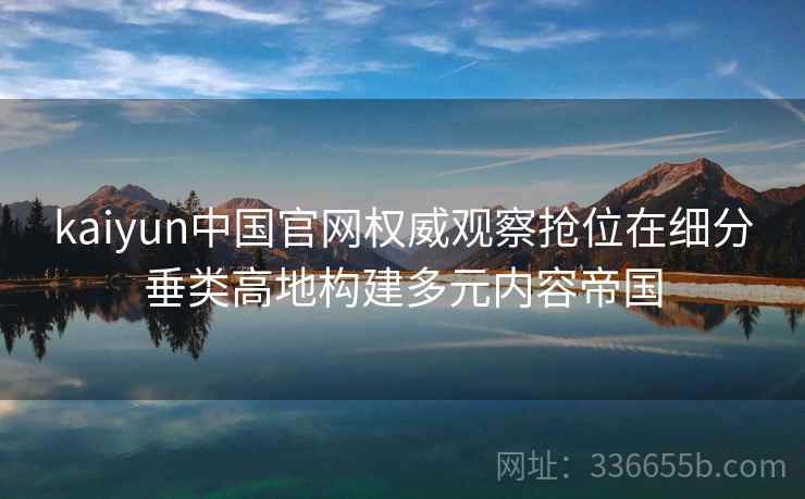 kaiyun中国官网权威观察抢位在细分垂类高地构建多元内容帝国