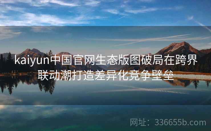 kaiyun中国官网生态版图破局在跨界联动潮打造差异化竞争壁垒