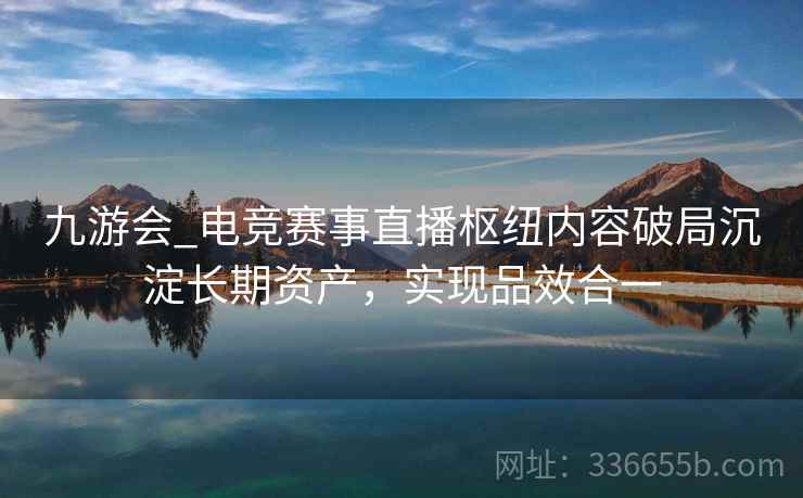 九游会_电竞赛事直播枢纽内容破局沉淀长期资产，实现品效合一